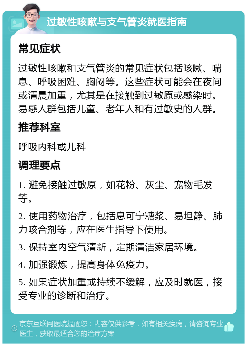 过敏性咳嗽与支气管炎就医指南 常见症状 过敏性咳嗽和支气管炎的常见症状包括咳嗽、喘息、呼吸困难、胸闷等。这些症状可能会在夜间或清晨加重，尤其是在接触到过敏原或感染时。易感人群包括儿童、老年人和有过敏史的人群。 推荐科室 呼吸内科或儿科 调理要点 1. 避免接触过敏原，如花粉、灰尘、宠物毛发等。 2. 使用药物治疗，包括息可宁糖浆、易坦静、肺力咳合剂等，应在医生指导下使用。 3. 保持室内空气清新，定期清洁家居环境。 4. 加强锻炼，提高身体免疫力。 5. 如果症状加重或持续不缓解，应及时就医，接受专业的诊断和治疗。