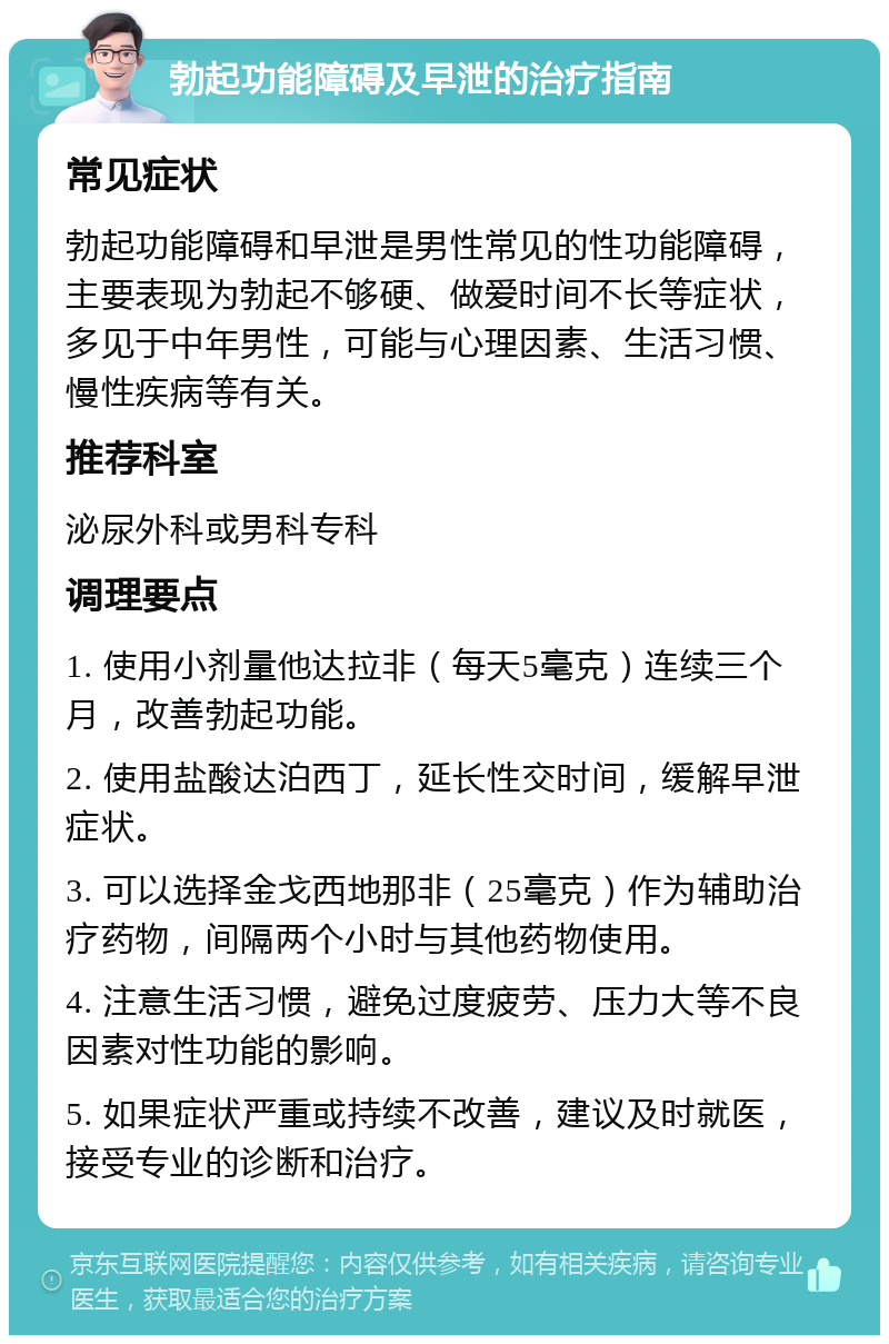 勃起功能障碍及早泄的治疗指南 常见症状 勃起功能障碍和早泄是男性常见的性功能障碍，主要表现为勃起不够硬、做爱时间不长等症状，多见于中年男性，可能与心理因素、生活习惯、慢性疾病等有关。 推荐科室 泌尿外科或男科专科 调理要点 1. 使用小剂量他达拉非（每天5毫克）连续三个月，改善勃起功能。 2. 使用盐酸达泊西丁，延长性交时间，缓解早泄症状。 3. 可以选择金戈西地那非（25毫克）作为辅助治疗药物，间隔两个小时与其他药物使用。 4. 注意生活习惯，避免过度疲劳、压力大等不良因素对性功能的影响。 5. 如果症状严重或持续不改善，建议及时就医，接受专业的诊断和治疗。