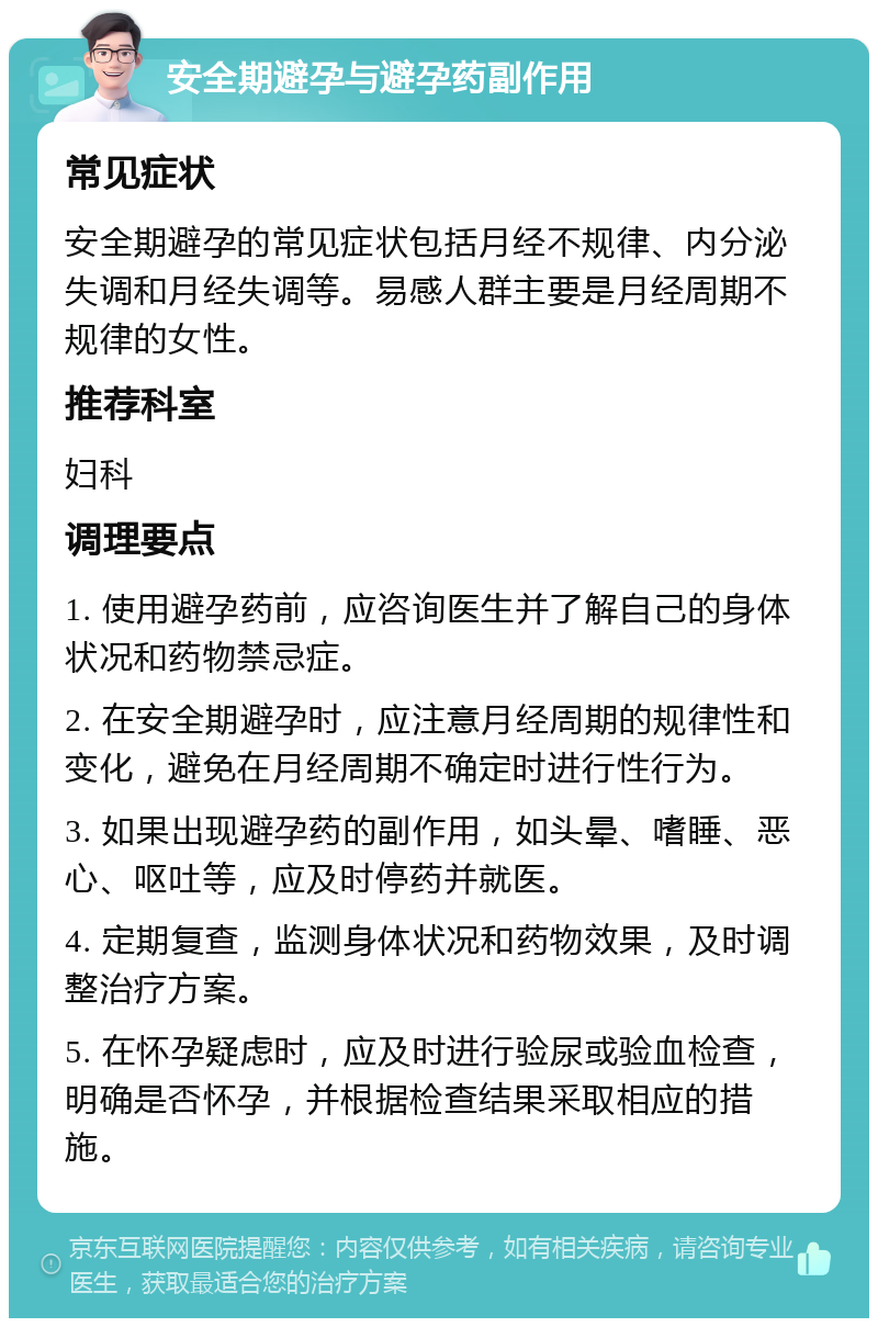 安全期避孕与避孕药副作用 常见症状 安全期避孕的常见症状包括月经不规律、内分泌失调和月经失调等。易感人群主要是月经周期不规律的女性。 推荐科室 妇科 调理要点 1. 使用避孕药前，应咨询医生并了解自己的身体状况和药物禁忌症。 2. 在安全期避孕时，应注意月经周期的规律性和变化，避免在月经周期不确定时进行性行为。 3. 如果出现避孕药的副作用，如头晕、嗜睡、恶心、呕吐等，应及时停药并就医。 4. 定期复查，监测身体状况和药物效果，及时调整治疗方案。 5. 在怀孕疑虑时，应及时进行验尿或验血检查，明确是否怀孕，并根据检查结果采取相应的措施。