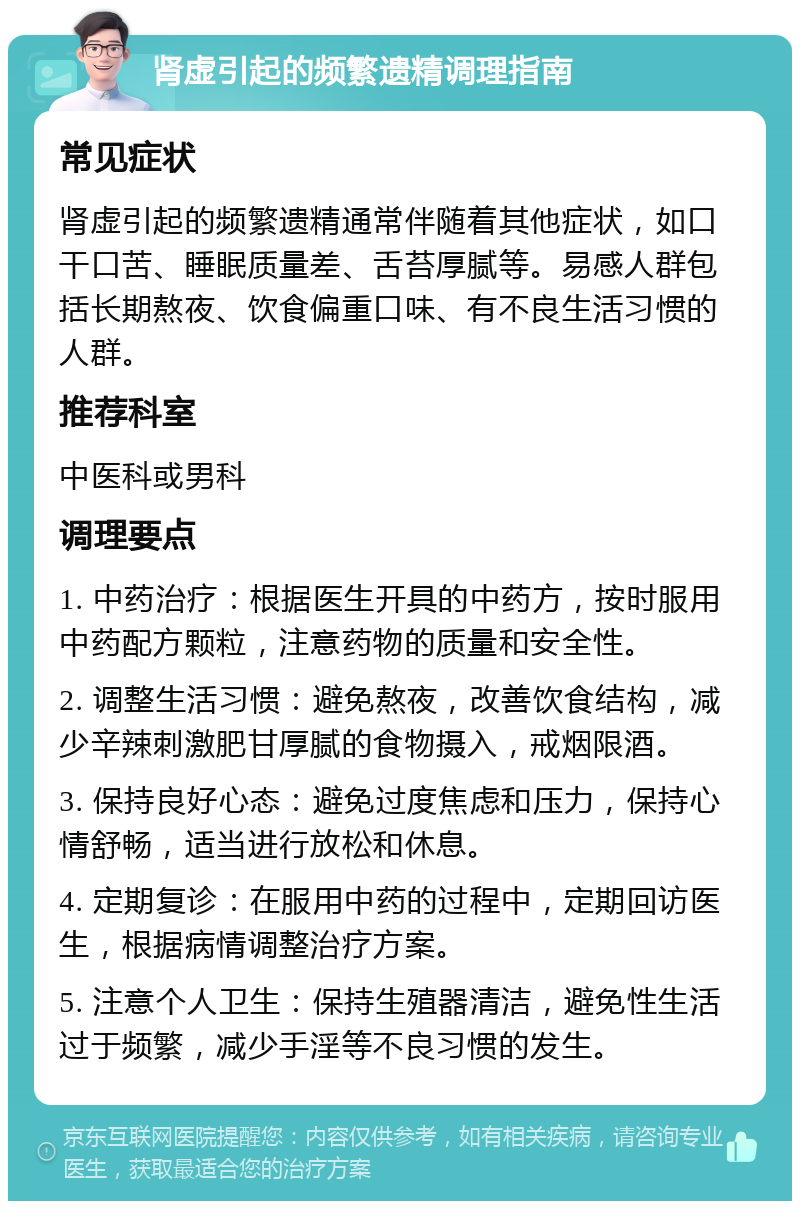 肾虚引起的频繁遗精调理指南 常见症状 肾虚引起的频繁遗精通常伴随着其他症状，如口干口苦、睡眠质量差、舌苔厚腻等。易感人群包括长期熬夜、饮食偏重口味、有不良生活习惯的人群。 推荐科室 中医科或男科 调理要点 1. 中药治疗：根据医生开具的中药方，按时服用中药配方颗粒，注意药物的质量和安全性。 2. 调整生活习惯：避免熬夜，改善饮食结构，减少辛辣刺激肥甘厚腻的食物摄入，戒烟限酒。 3. 保持良好心态：避免过度焦虑和压力，保持心情舒畅，适当进行放松和休息。 4. 定期复诊：在服用中药的过程中，定期回访医生，根据病情调整治疗方案。 5. 注意个人卫生：保持生殖器清洁，避免性生活过于频繁，减少手淫等不良习惯的发生。