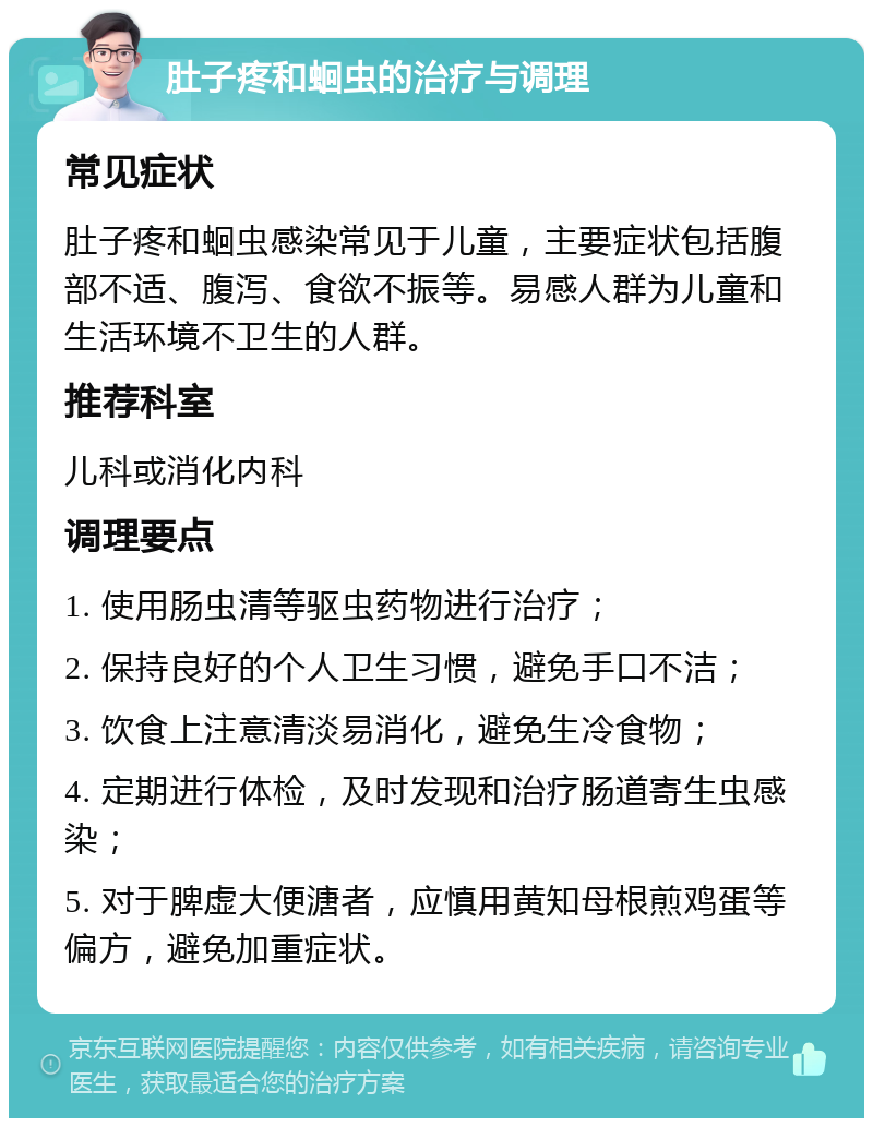 肚子疼和蛔虫的治疗与调理 常见症状 肚子疼和蛔虫感染常见于儿童，主要症状包括腹部不适、腹泻、食欲不振等。易感人群为儿童和生活环境不卫生的人群。 推荐科室 儿科或消化内科 调理要点 1. 使用肠虫清等驱虫药物进行治疗； 2. 保持良好的个人卫生习惯，避免手口不洁； 3. 饮食上注意清淡易消化，避免生冷食物； 4. 定期进行体检，及时发现和治疗肠道寄生虫感染； 5. 对于脾虚大便溏者，应慎用黄知母根煎鸡蛋等偏方，避免加重症状。