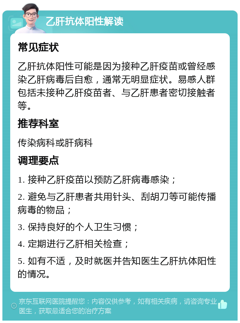 乙肝抗体阳性解读 常见症状 乙肝抗体阳性可能是因为接种乙肝疫苗或曾经感染乙肝病毒后自愈，通常无明显症状。易感人群包括未接种乙肝疫苗者、与乙肝患者密切接触者等。 推荐科室 传染病科或肝病科 调理要点 1. 接种乙肝疫苗以预防乙肝病毒感染； 2. 避免与乙肝患者共用针头、刮胡刀等可能传播病毒的物品； 3. 保持良好的个人卫生习惯； 4. 定期进行乙肝相关检查； 5. 如有不适，及时就医并告知医生乙肝抗体阳性的情况。