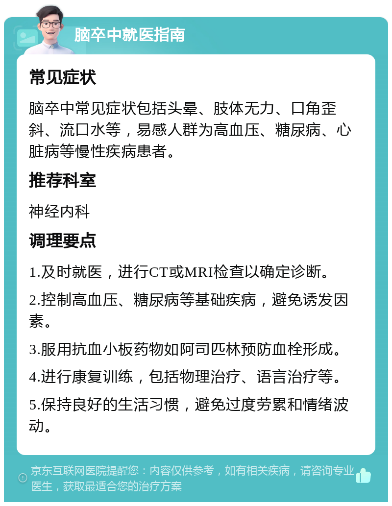 脑卒中就医指南 常见症状 脑卒中常见症状包括头晕、肢体无力、口角歪斜、流口水等，易感人群为高血压、糖尿病、心脏病等慢性疾病患者。 推荐科室 神经内科 调理要点 1.及时就医，进行CT或MRI检查以确定诊断。 2.控制高血压、糖尿病等基础疾病，避免诱发因素。 3.服用抗血小板药物如阿司匹林预防血栓形成。 4.进行康复训练，包括物理治疗、语言治疗等。 5.保持良好的生活习惯，避免过度劳累和情绪波动。