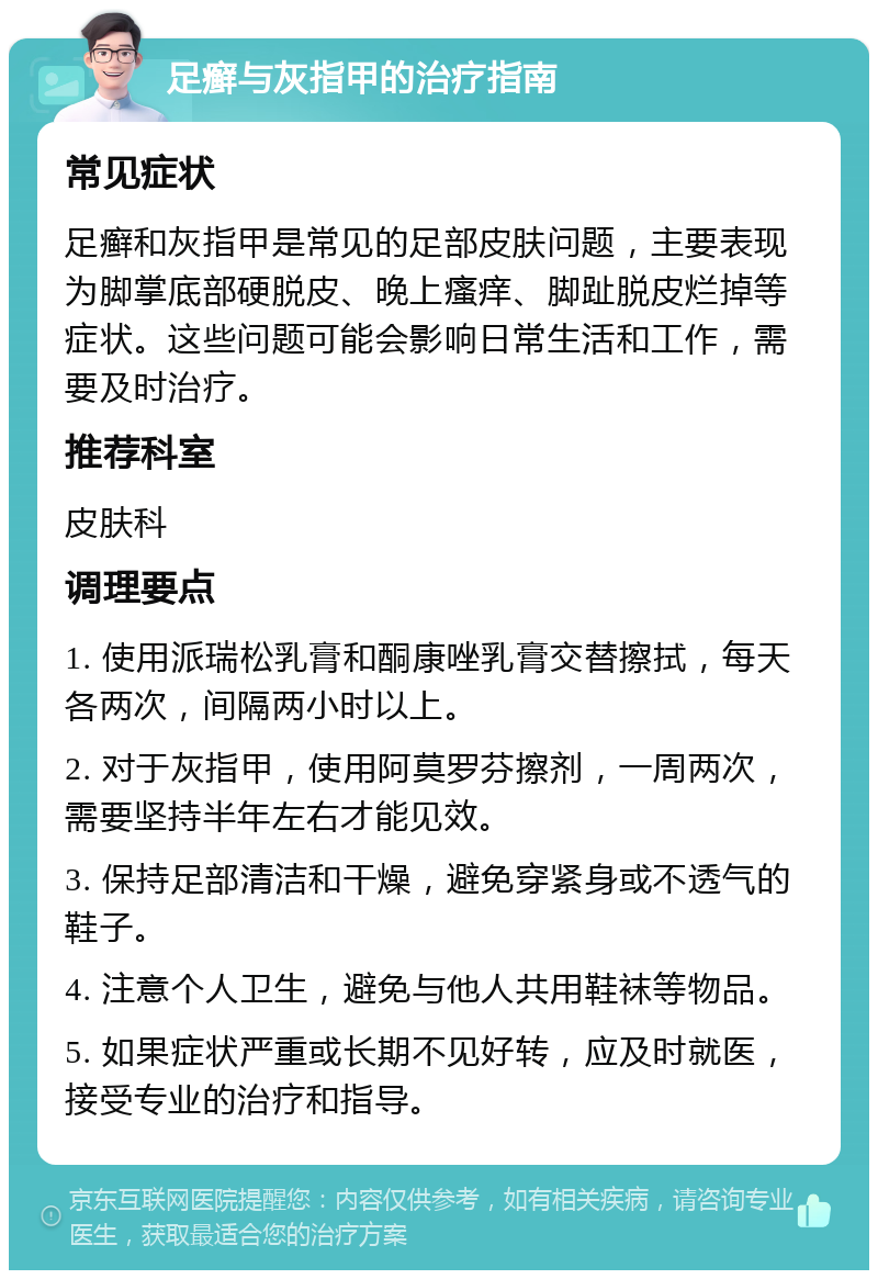 足癣与灰指甲的治疗指南 常见症状 足癣和灰指甲是常见的足部皮肤问题，主要表现为脚掌底部硬脱皮、晚上瘙痒、脚趾脱皮烂掉等症状。这些问题可能会影响日常生活和工作，需要及时治疗。 推荐科室 皮肤科 调理要点 1. 使用派瑞松乳膏和酮康唑乳膏交替擦拭，每天各两次，间隔两小时以上。 2. 对于灰指甲，使用阿莫罗芬擦剂，一周两次，需要坚持半年左右才能见效。 3. 保持足部清洁和干燥，避免穿紧身或不透气的鞋子。 4. 注意个人卫生，避免与他人共用鞋袜等物品。 5. 如果症状严重或长期不见好转，应及时就医，接受专业的治疗和指导。