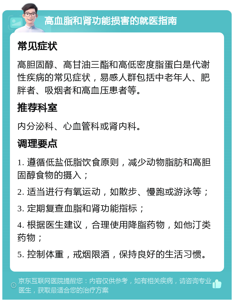 高血脂和肾功能损害的就医指南 常见症状 高胆固醇、高甘油三酯和高低密度脂蛋白是代谢性疾病的常见症状，易感人群包括中老年人、肥胖者、吸烟者和高血压患者等。 推荐科室 内分泌科、心血管科或肾内科。 调理要点 1. 遵循低盐低脂饮食原则，减少动物脂肪和高胆固醇食物的摄入； 2. 适当进行有氧运动，如散步、慢跑或游泳等； 3. 定期复查血脂和肾功能指标； 4. 根据医生建议，合理使用降脂药物，如他汀类药物； 5. 控制体重，戒烟限酒，保持良好的生活习惯。