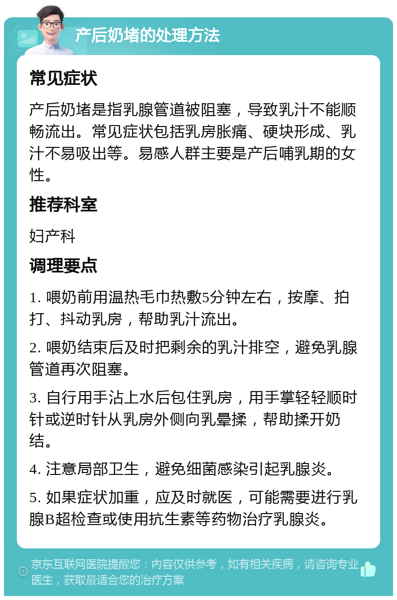 产后奶堵的处理方法 常见症状 产后奶堵是指乳腺管道被阻塞，导致乳汁不能顺畅流出。常见症状包括乳房胀痛、硬块形成、乳汁不易吸出等。易感人群主要是产后哺乳期的女性。 推荐科室 妇产科 调理要点 1. 喂奶前用温热毛巾热敷5分钟左右，按摩、拍打、抖动乳房，帮助乳汁流出。 2. 喂奶结束后及时把剩余的乳汁排空，避免乳腺管道再次阻塞。 3. 自行用手沾上水后包住乳房，用手掌轻轻顺时针或逆时针从乳房外侧向乳晕揉，帮助揉开奶结。 4. 注意局部卫生，避免细菌感染引起乳腺炎。 5. 如果症状加重，应及时就医，可能需要进行乳腺B超检查或使用抗生素等药物治疗乳腺炎。