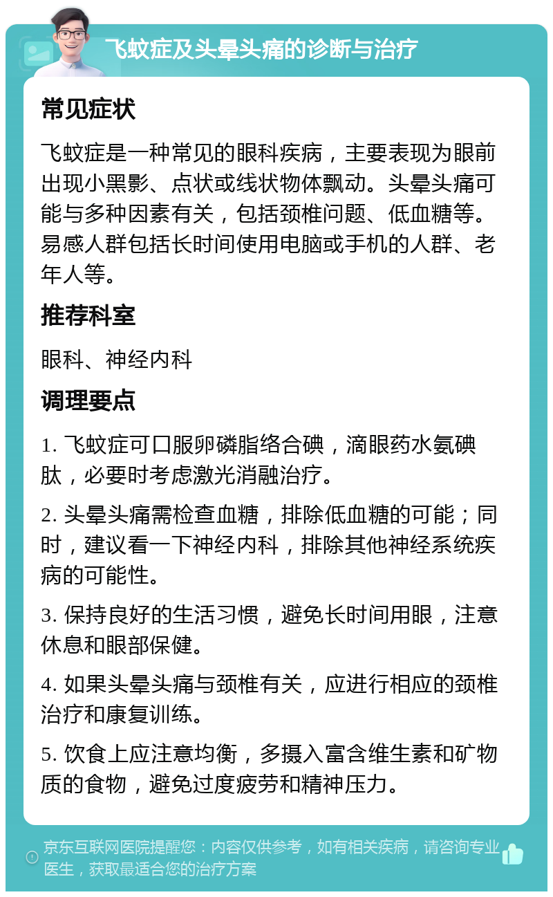 飞蚊症及头晕头痛的诊断与治疗 常见症状 飞蚊症是一种常见的眼科疾病，主要表现为眼前出现小黑影、点状或线状物体飘动。头晕头痛可能与多种因素有关，包括颈椎问题、低血糖等。易感人群包括长时间使用电脑或手机的人群、老年人等。 推荐科室 眼科、神经内科 调理要点 1. 飞蚊症可口服卵磷脂络合碘，滴眼药水氨碘肽，必要时考虑激光消融治疗。 2. 头晕头痛需检查血糖，排除低血糖的可能；同时，建议看一下神经内科，排除其他神经系统疾病的可能性。 3. 保持良好的生活习惯，避免长时间用眼，注意休息和眼部保健。 4. 如果头晕头痛与颈椎有关，应进行相应的颈椎治疗和康复训练。 5. 饮食上应注意均衡，多摄入富含维生素和矿物质的食物，避免过度疲劳和精神压力。