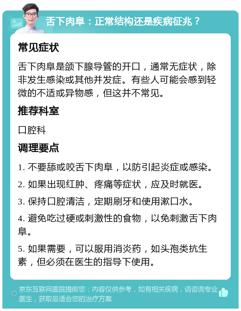 舌下肉阜：正常结构还是疾病征兆？ 常见症状 舌下肉阜是颌下腺导管的开口，通常无症状，除非发生感染或其他并发症。有些人可能会感到轻微的不适或异物感，但这并不常见。 推荐科室 口腔科 调理要点 1. 不要舔或咬舌下肉阜，以防引起炎症或感染。 2. 如果出现红肿、疼痛等症状，应及时就医。 3. 保持口腔清洁，定期刷牙和使用漱口水。 4. 避免吃过硬或刺激性的食物，以免刺激舌下肉阜。 5. 如果需要，可以服用消炎药，如头孢类抗生素，但必须在医生的指导下使用。