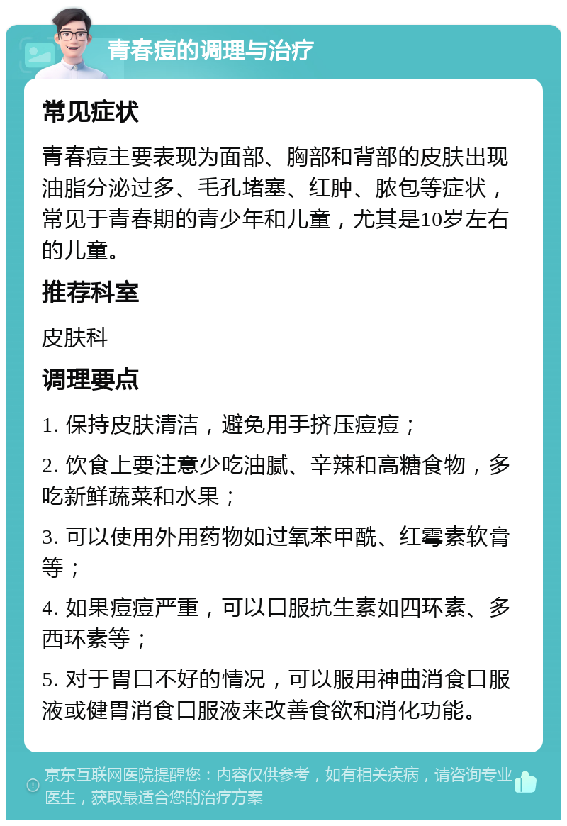 青春痘的调理与治疗 常见症状 青春痘主要表现为面部、胸部和背部的皮肤出现油脂分泌过多、毛孔堵塞、红肿、脓包等症状，常见于青春期的青少年和儿童，尤其是10岁左右的儿童。 推荐科室 皮肤科 调理要点 1. 保持皮肤清洁，避免用手挤压痘痘； 2. 饮食上要注意少吃油腻、辛辣和高糖食物，多吃新鲜蔬菜和水果； 3. 可以使用外用药物如过氧苯甲酰、红霉素软膏等； 4. 如果痘痘严重，可以口服抗生素如四环素、多西环素等； 5. 对于胃口不好的情况，可以服用神曲消食口服液或健胃消食口服液来改善食欲和消化功能。