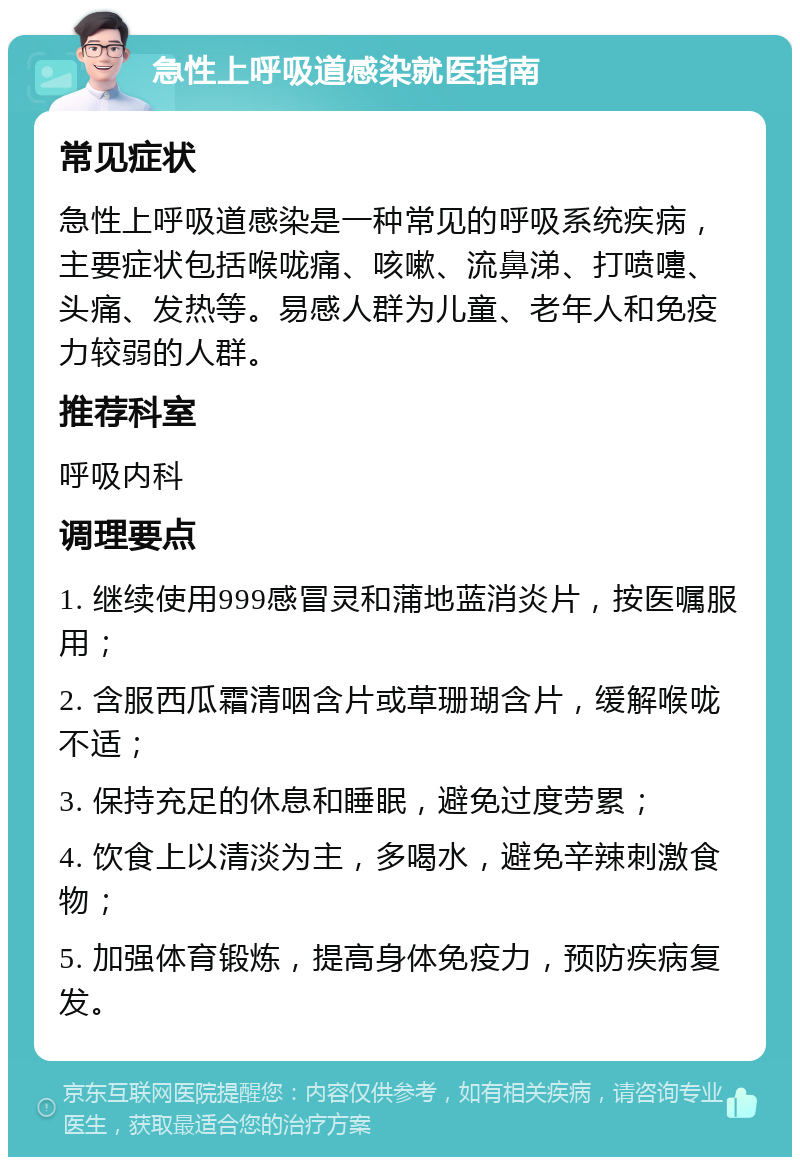 急性上呼吸道感染就医指南 常见症状 急性上呼吸道感染是一种常见的呼吸系统疾病，主要症状包括喉咙痛、咳嗽、流鼻涕、打喷嚏、头痛、发热等。易感人群为儿童、老年人和免疫力较弱的人群。 推荐科室 呼吸内科 调理要点 1. 继续使用999感冒灵和蒲地蓝消炎片，按医嘱服用； 2. 含服西瓜霜清咽含片或草珊瑚含片，缓解喉咙不适； 3. 保持充足的休息和睡眠，避免过度劳累； 4. 饮食上以清淡为主，多喝水，避免辛辣刺激食物； 5. 加强体育锻炼，提高身体免疫力，预防疾病复发。