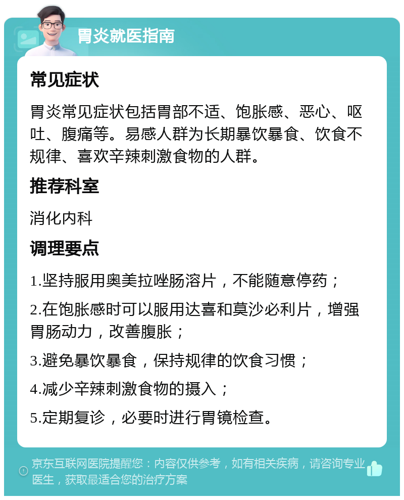 胃炎就医指南 常见症状 胃炎常见症状包括胃部不适、饱胀感、恶心、呕吐、腹痛等。易感人群为长期暴饮暴食、饮食不规律、喜欢辛辣刺激食物的人群。 推荐科室 消化内科 调理要点 1.坚持服用奥美拉唑肠溶片，不能随意停药； 2.在饱胀感时可以服用达喜和莫沙必利片，增强胃肠动力，改善腹胀； 3.避免暴饮暴食，保持规律的饮食习惯； 4.减少辛辣刺激食物的摄入； 5.定期复诊，必要时进行胃镜检查。