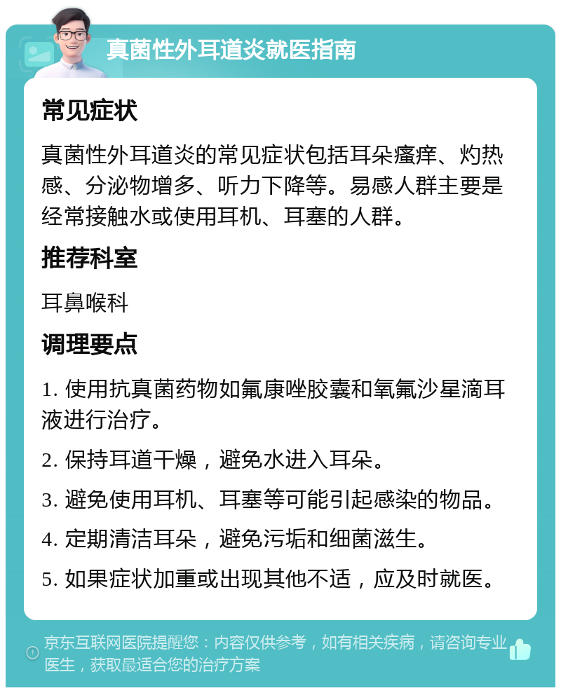 真菌性外耳道炎就医指南 常见症状 真菌性外耳道炎的常见症状包括耳朵瘙痒、灼热感、分泌物增多、听力下降等。易感人群主要是经常接触水或使用耳机、耳塞的人群。 推荐科室 耳鼻喉科 调理要点 1. 使用抗真菌药物如氟康唑胶囊和氧氟沙星滴耳液进行治疗。 2. 保持耳道干燥，避免水进入耳朵。 3. 避免使用耳机、耳塞等可能引起感染的物品。 4. 定期清洁耳朵，避免污垢和细菌滋生。 5. 如果症状加重或出现其他不适，应及时就医。