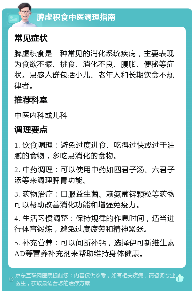 脾虚积食中医调理指南 常见症状 脾虚积食是一种常见的消化系统疾病，主要表现为食欲不振、挑食、消化不良、腹胀、便秘等症状。易感人群包括小儿、老年人和长期饮食不规律者。 推荐科室 中医内科或儿科 调理要点 1. 饮食调理：避免过度进食、吃得过快或过于油腻的食物，多吃易消化的食物。 2. 中药调理：可以使用中药如四君子汤、六君子汤等来调理脾胃功能。 3. 药物治疗：口服益生菌、赖氨葡锌颗粒等药物可以帮助改善消化功能和增强免疫力。 4. 生活习惯调整：保持规律的作息时间，适当进行体育锻炼，避免过度疲劳和精神紧张。 5. 补充营养：可以间断补钙，选择伊可新维生素AD等营养补充剂来帮助维持身体健康。