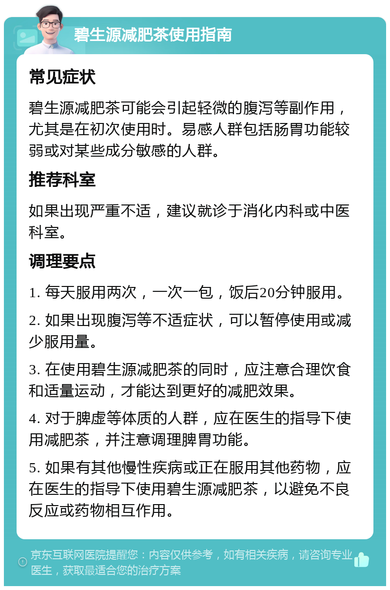 碧生源减肥茶使用指南 常见症状 碧生源减肥茶可能会引起轻微的腹泻等副作用，尤其是在初次使用时。易感人群包括肠胃功能较弱或对某些成分敏感的人群。 推荐科室 如果出现严重不适，建议就诊于消化内科或中医科室。 调理要点 1. 每天服用两次，一次一包，饭后20分钟服用。 2. 如果出现腹泻等不适症状，可以暂停使用或减少服用量。 3. 在使用碧生源减肥茶的同时，应注意合理饮食和适量运动，才能达到更好的减肥效果。 4. 对于脾虚等体质的人群，应在医生的指导下使用减肥茶，并注意调理脾胃功能。 5. 如果有其他慢性疾病或正在服用其他药物，应在医生的指导下使用碧生源减肥茶，以避免不良反应或药物相互作用。