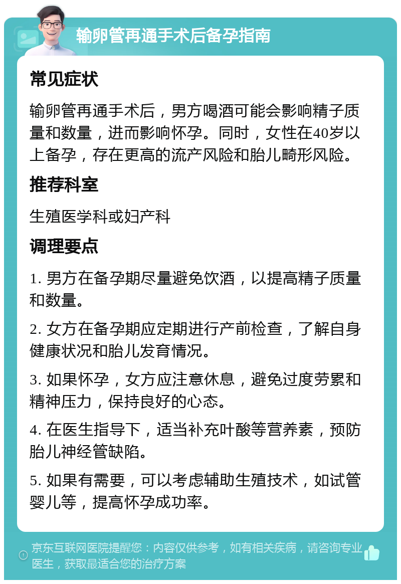 输卵管再通手术后备孕指南 常见症状 输卵管再通手术后，男方喝酒可能会影响精子质量和数量，进而影响怀孕。同时，女性在40岁以上备孕，存在更高的流产风险和胎儿畸形风险。 推荐科室 生殖医学科或妇产科 调理要点 1. 男方在备孕期尽量避免饮酒，以提高精子质量和数量。 2. 女方在备孕期应定期进行产前检查，了解自身健康状况和胎儿发育情况。 3. 如果怀孕，女方应注意休息，避免过度劳累和精神压力，保持良好的心态。 4. 在医生指导下，适当补充叶酸等营养素，预防胎儿神经管缺陷。 5. 如果有需要，可以考虑辅助生殖技术，如试管婴儿等，提高怀孕成功率。