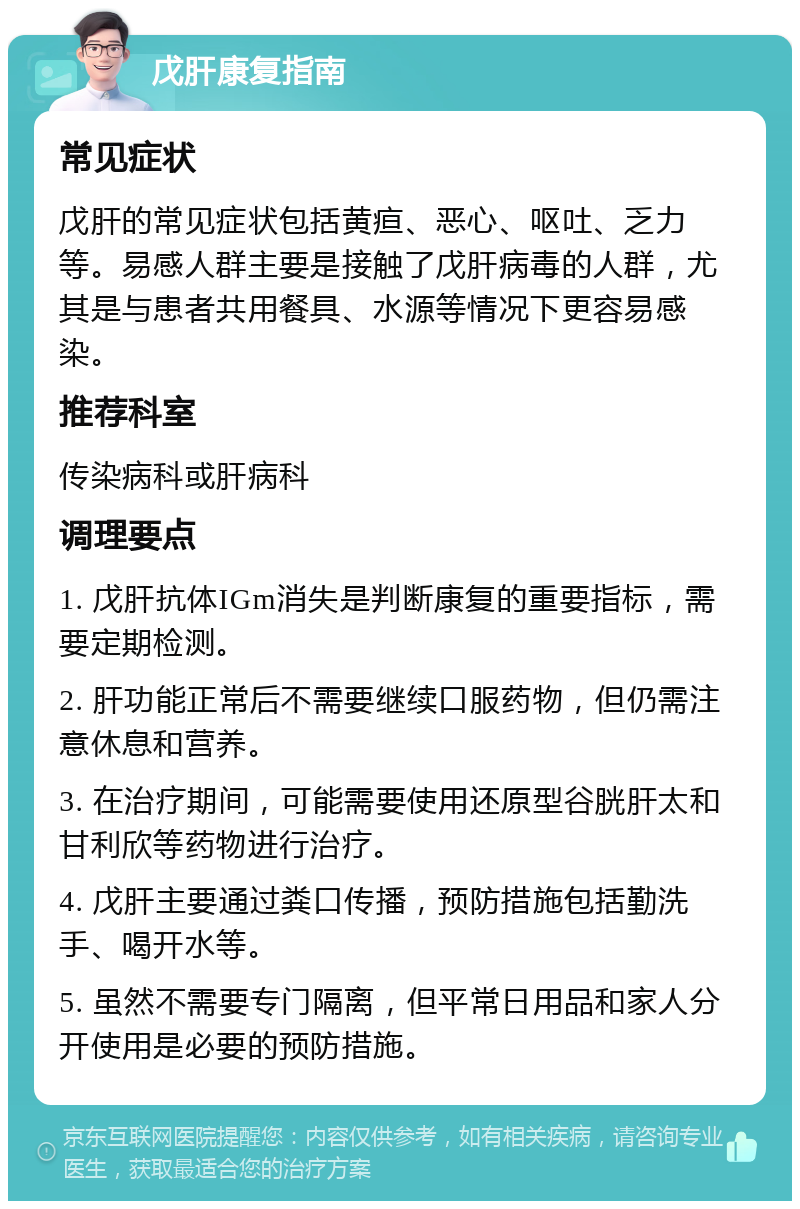 戊肝康复指南 常见症状 戊肝的常见症状包括黄疸、恶心、呕吐、乏力等。易感人群主要是接触了戊肝病毒的人群，尤其是与患者共用餐具、水源等情况下更容易感染。 推荐科室 传染病科或肝病科 调理要点 1. 戊肝抗体IGm消失是判断康复的重要指标，需要定期检测。 2. 肝功能正常后不需要继续口服药物，但仍需注意休息和营养。 3. 在治疗期间，可能需要使用还原型谷胱肝太和甘利欣等药物进行治疗。 4. 戊肝主要通过粪口传播，预防措施包括勤洗手、喝开水等。 5. 虽然不需要专门隔离，但平常日用品和家人分开使用是必要的预防措施。