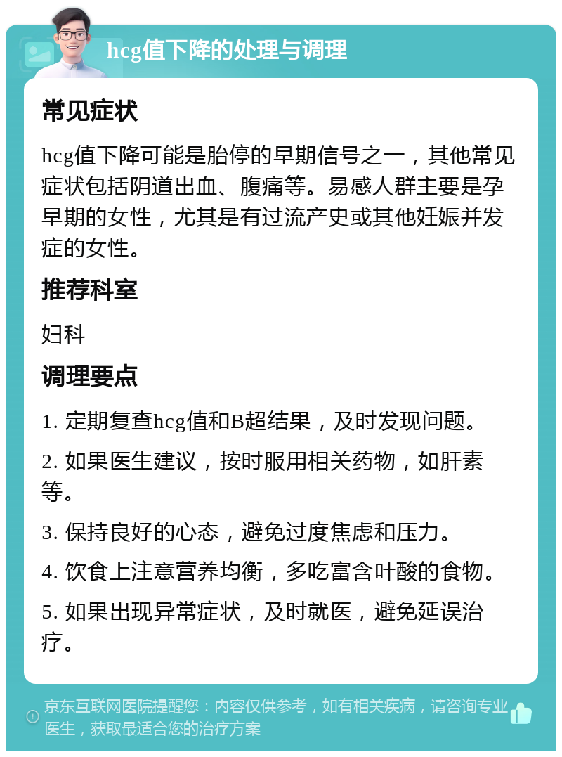 hcg值下降的处理与调理 常见症状 hcg值下降可能是胎停的早期信号之一，其他常见症状包括阴道出血、腹痛等。易感人群主要是孕早期的女性，尤其是有过流产史或其他妊娠并发症的女性。 推荐科室 妇科 调理要点 1. 定期复查hcg值和B超结果，及时发现问题。 2. 如果医生建议，按时服用相关药物，如肝素等。 3. 保持良好的心态，避免过度焦虑和压力。 4. 饮食上注意营养均衡，多吃富含叶酸的食物。 5. 如果出现异常症状，及时就医，避免延误治疗。