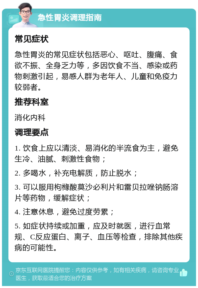 急性胃炎调理指南 常见症状 急性胃炎的常见症状包括恶心、呕吐、腹痛、食欲不振、全身乏力等，多因饮食不当、感染或药物刺激引起，易感人群为老年人、儿童和免疫力较弱者。 推荐科室 消化内科 调理要点 1. 饮食上应以清淡、易消化的半流食为主，避免生冷、油腻、刺激性食物； 2. 多喝水，补充电解质，防止脱水； 3. 可以服用枸橼酸莫沙必利片和雷贝拉唑钠肠溶片等药物，缓解症状； 4. 注意休息，避免过度劳累； 5. 如症状持续或加重，应及时就医，进行血常规、C反应蛋白、离子、血压等检查，排除其他疾病的可能性。