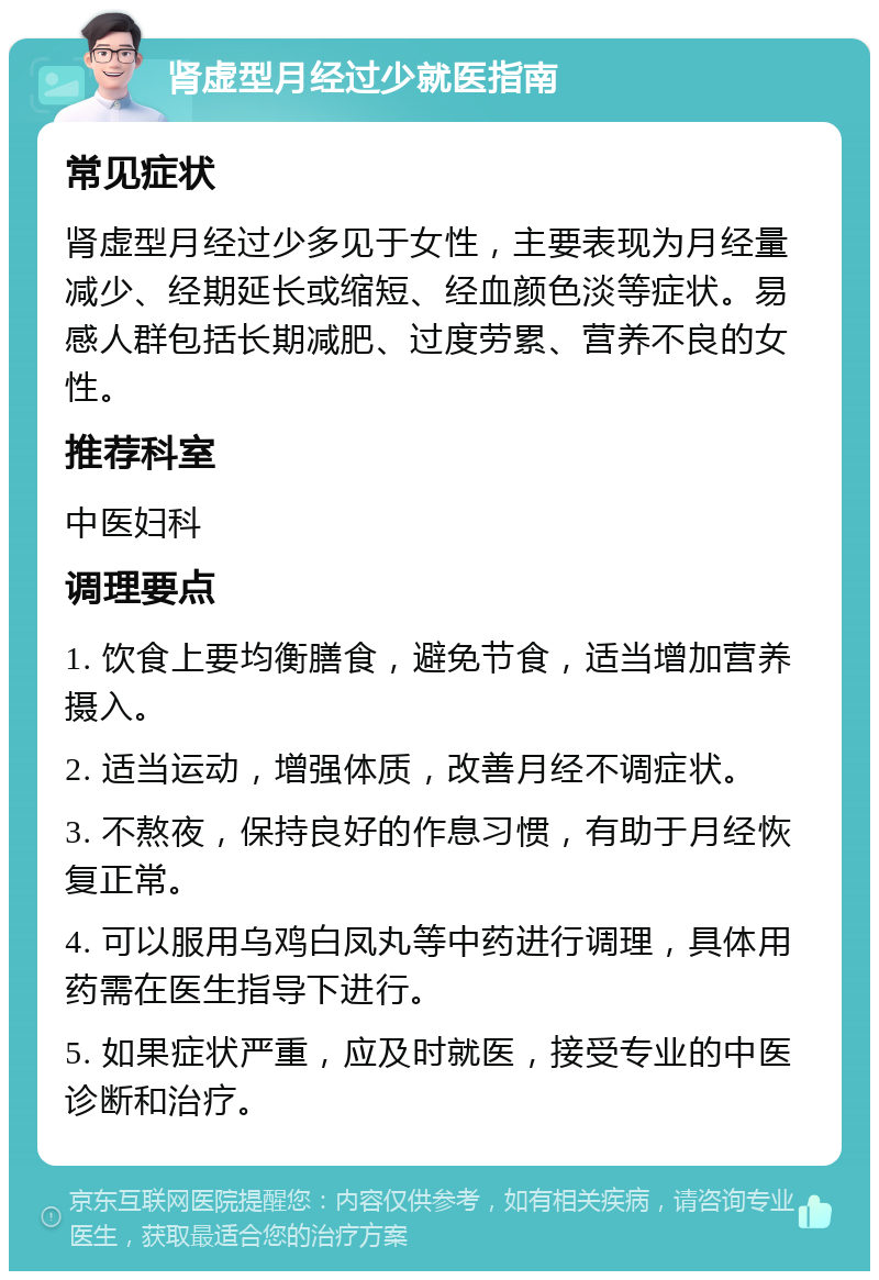 肾虚型月经过少就医指南 常见症状 肾虚型月经过少多见于女性，主要表现为月经量减少、经期延长或缩短、经血颜色淡等症状。易感人群包括长期减肥、过度劳累、营养不良的女性。 推荐科室 中医妇科 调理要点 1. 饮食上要均衡膳食，避免节食，适当增加营养摄入。 2. 适当运动，增强体质，改善月经不调症状。 3. 不熬夜，保持良好的作息习惯，有助于月经恢复正常。 4. 可以服用乌鸡白凤丸等中药进行调理，具体用药需在医生指导下进行。 5. 如果症状严重，应及时就医，接受专业的中医诊断和治疗。