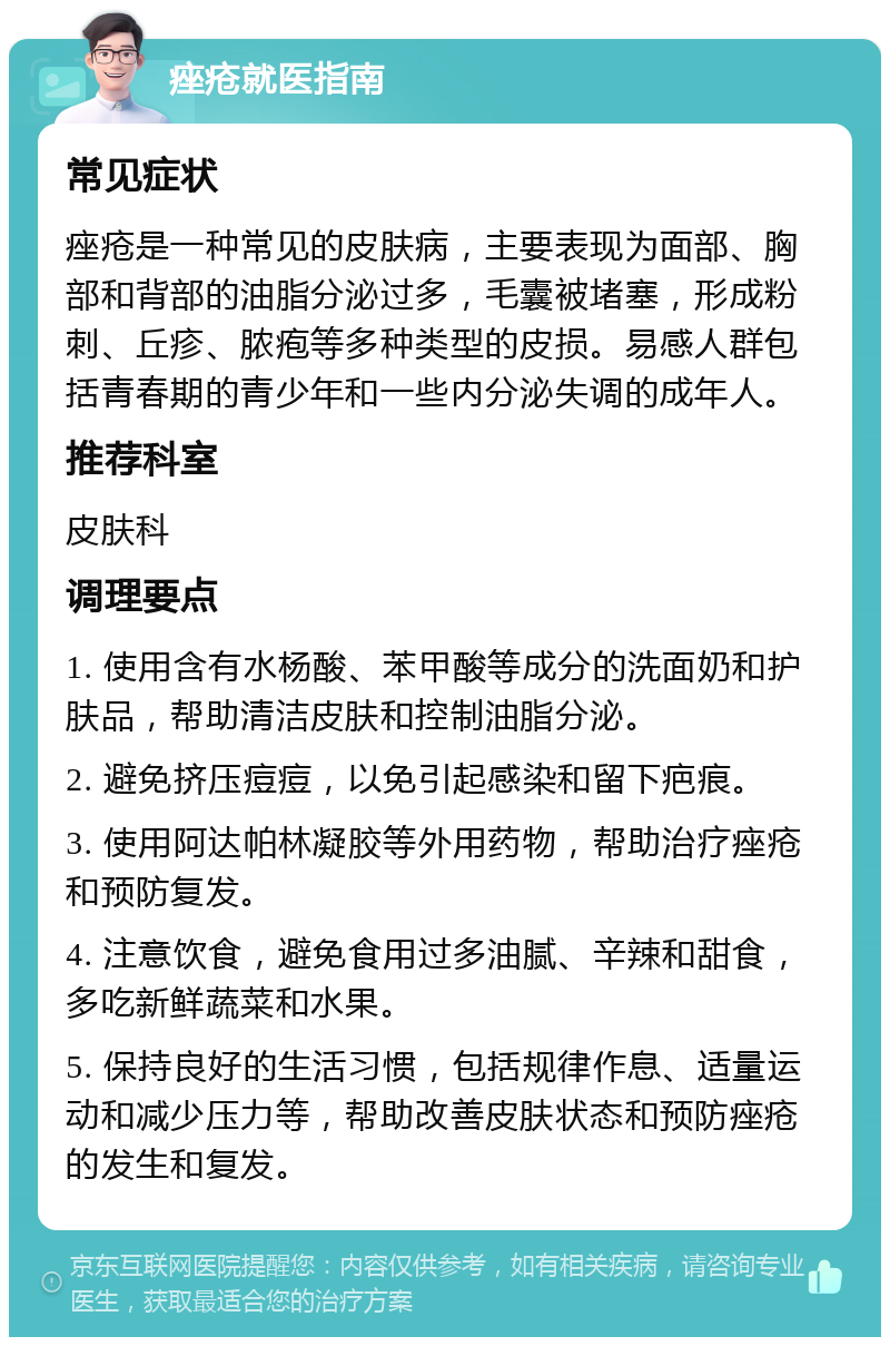 痤疮就医指南 常见症状 痤疮是一种常见的皮肤病，主要表现为面部、胸部和背部的油脂分泌过多，毛囊被堵塞，形成粉刺、丘疹、脓疱等多种类型的皮损。易感人群包括青春期的青少年和一些内分泌失调的成年人。 推荐科室 皮肤科 调理要点 1. 使用含有水杨酸、苯甲酸等成分的洗面奶和护肤品，帮助清洁皮肤和控制油脂分泌。 2. 避免挤压痘痘，以免引起感染和留下疤痕。 3. 使用阿达帕林凝胶等外用药物，帮助治疗痤疮和预防复发。 4. 注意饮食，避免食用过多油腻、辛辣和甜食，多吃新鲜蔬菜和水果。 5. 保持良好的生活习惯，包括规律作息、适量运动和减少压力等，帮助改善皮肤状态和预防痤疮的发生和复发。