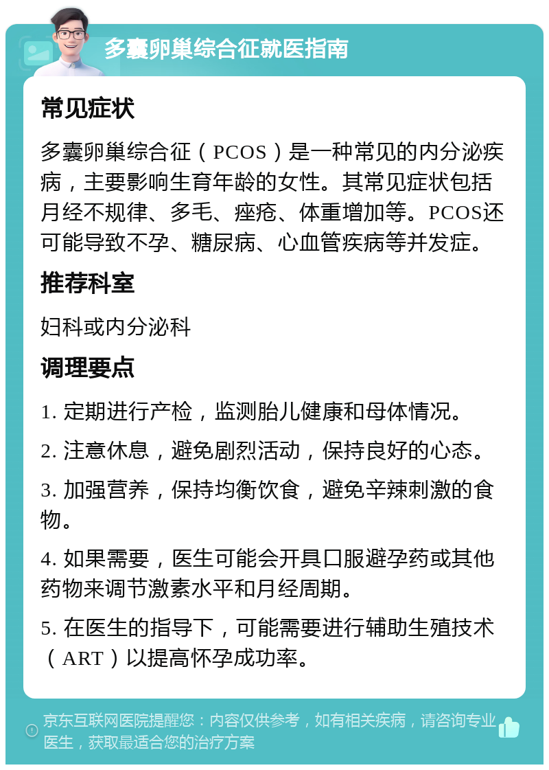 多囊卵巢综合征就医指南 常见症状 多囊卵巢综合征（PCOS）是一种常见的内分泌疾病，主要影响生育年龄的女性。其常见症状包括月经不规律、多毛、痤疮、体重增加等。PCOS还可能导致不孕、糖尿病、心血管疾病等并发症。 推荐科室 妇科或内分泌科 调理要点 1. 定期进行产检，监测胎儿健康和母体情况。 2. 注意休息，避免剧烈活动，保持良好的心态。 3. 加强营养，保持均衡饮食，避免辛辣刺激的食物。 4. 如果需要，医生可能会开具口服避孕药或其他药物来调节激素水平和月经周期。 5. 在医生的指导下，可能需要进行辅助生殖技术（ART）以提高怀孕成功率。