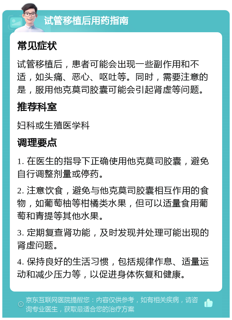 试管移植后用药指南 常见症状 试管移植后，患者可能会出现一些副作用和不适，如头痛、恶心、呕吐等。同时，需要注意的是，服用他克莫司胶囊可能会引起肾虚等问题。 推荐科室 妇科或生殖医学科 调理要点 1. 在医生的指导下正确使用他克莫司胶囊，避免自行调整剂量或停药。 2. 注意饮食，避免与他克莫司胶囊相互作用的食物，如葡萄柚等柑橘类水果，但可以适量食用葡萄和青提等其他水果。 3. 定期复查肾功能，及时发现并处理可能出现的肾虚问题。 4. 保持良好的生活习惯，包括规律作息、适量运动和减少压力等，以促进身体恢复和健康。