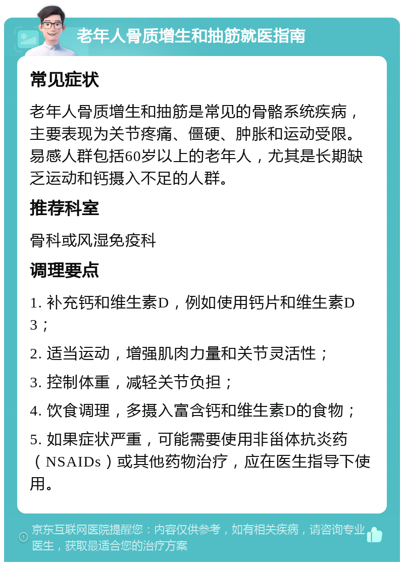 老年人骨质增生和抽筋就医指南 常见症状 老年人骨质增生和抽筋是常见的骨骼系统疾病，主要表现为关节疼痛、僵硬、肿胀和运动受限。易感人群包括60岁以上的老年人，尤其是长期缺乏运动和钙摄入不足的人群。 推荐科室 骨科或风湿免疫科 调理要点 1. 补充钙和维生素D，例如使用钙片和维生素D3； 2. 适当运动，增强肌肉力量和关节灵活性； 3. 控制体重，减轻关节负担； 4. 饮食调理，多摄入富含钙和维生素D的食物； 5. 如果症状严重，可能需要使用非甾体抗炎药（NSAIDs）或其他药物治疗，应在医生指导下使用。