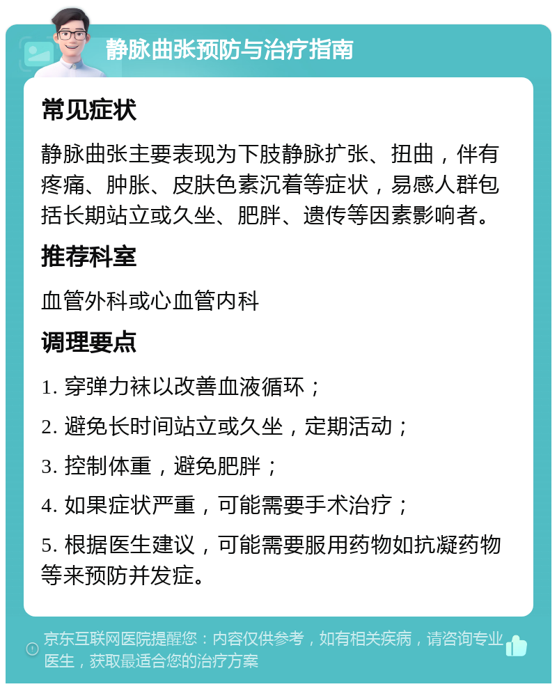 静脉曲张预防与治疗指南 常见症状 静脉曲张主要表现为下肢静脉扩张、扭曲，伴有疼痛、肿胀、皮肤色素沉着等症状，易感人群包括长期站立或久坐、肥胖、遗传等因素影响者。 推荐科室 血管外科或心血管内科 调理要点 1. 穿弹力袜以改善血液循环； 2. 避免长时间站立或久坐，定期活动； 3. 控制体重，避免肥胖； 4. 如果症状严重，可能需要手术治疗； 5. 根据医生建议，可能需要服用药物如抗凝药物等来预防并发症。