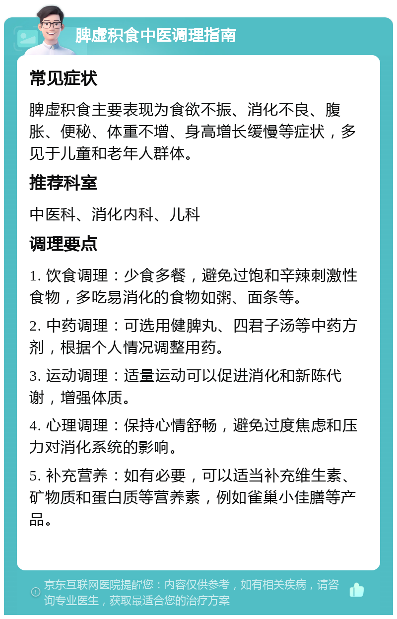 脾虚积食中医调理指南 常见症状 脾虚积食主要表现为食欲不振、消化不良、腹胀、便秘、体重不增、身高增长缓慢等症状，多见于儿童和老年人群体。 推荐科室 中医科、消化内科、儿科 调理要点 1. 饮食调理：少食多餐，避免过饱和辛辣刺激性食物，多吃易消化的食物如粥、面条等。 2. 中药调理：可选用健脾丸、四君子汤等中药方剂，根据个人情况调整用药。 3. 运动调理：适量运动可以促进消化和新陈代谢，增强体质。 4. 心理调理：保持心情舒畅，避免过度焦虑和压力对消化系统的影响。 5. 补充营养：如有必要，可以适当补充维生素、矿物质和蛋白质等营养素，例如雀巢小佳膳等产品。