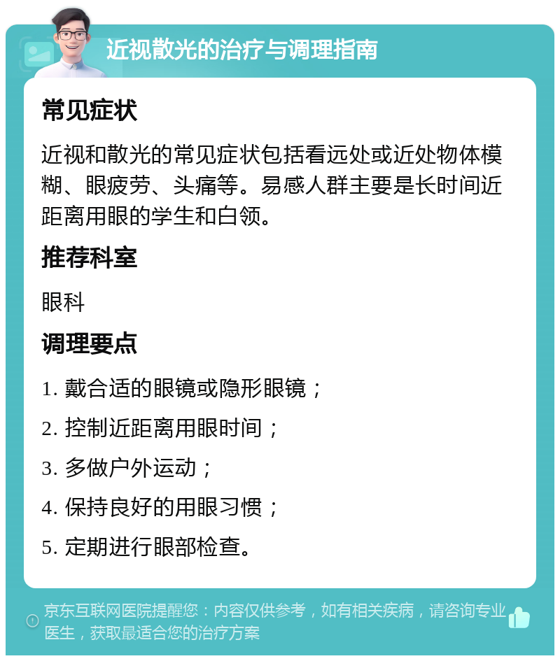 近视散光的治疗与调理指南 常见症状 近视和散光的常见症状包括看远处或近处物体模糊、眼疲劳、头痛等。易感人群主要是长时间近距离用眼的学生和白领。 推荐科室 眼科 调理要点 1. 戴合适的眼镜或隐形眼镜； 2. 控制近距离用眼时间； 3. 多做户外运动； 4. 保持良好的用眼习惯； 5. 定期进行眼部检查。