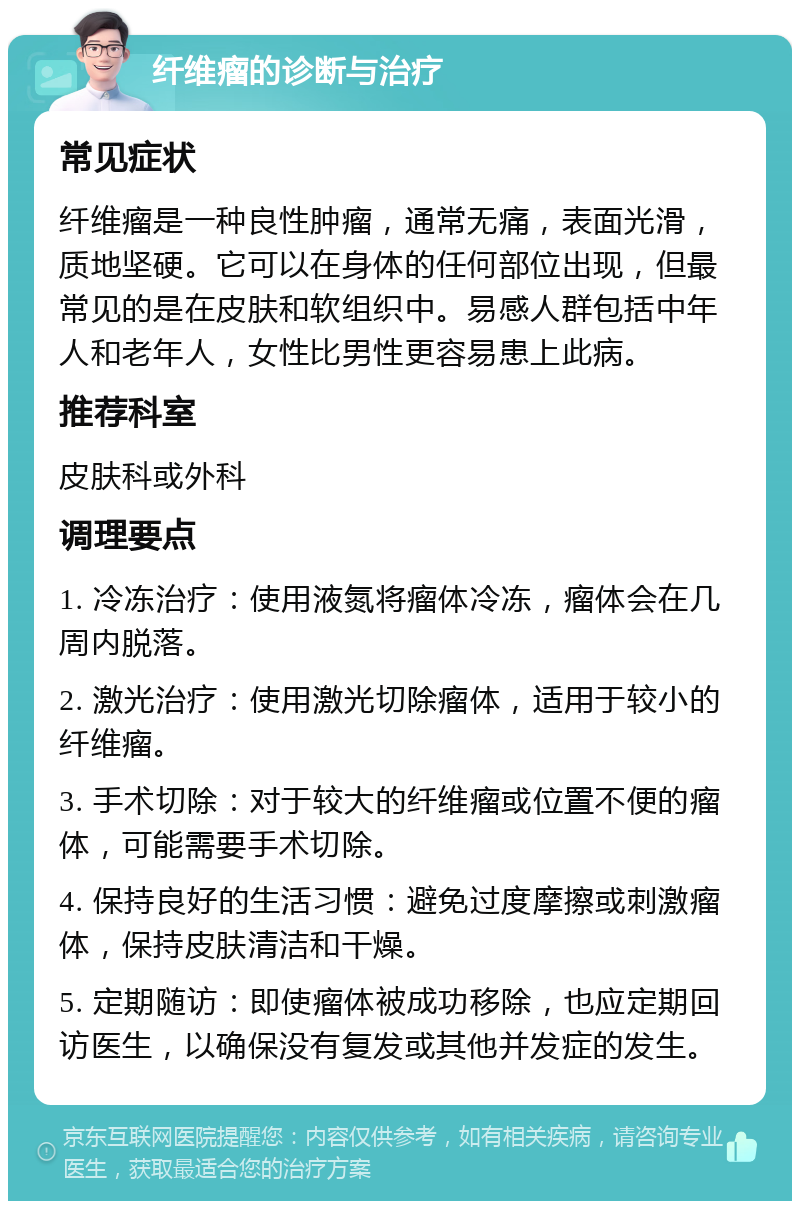 纤维瘤的诊断与治疗 常见症状 纤维瘤是一种良性肿瘤，通常无痛，表面光滑，质地坚硬。它可以在身体的任何部位出现，但最常见的是在皮肤和软组织中。易感人群包括中年人和老年人，女性比男性更容易患上此病。 推荐科室 皮肤科或外科 调理要点 1. 冷冻治疗：使用液氮将瘤体冷冻，瘤体会在几周内脱落。 2. 激光治疗：使用激光切除瘤体，适用于较小的纤维瘤。 3. 手术切除：对于较大的纤维瘤或位置不便的瘤体，可能需要手术切除。 4. 保持良好的生活习惯：避免过度摩擦或刺激瘤体，保持皮肤清洁和干燥。 5. 定期随访：即使瘤体被成功移除，也应定期回访医生，以确保没有复发或其他并发症的发生。