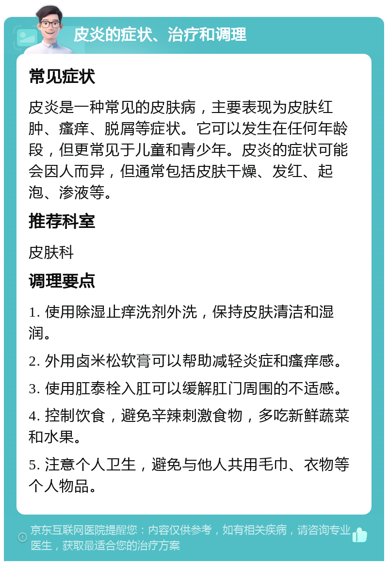 皮炎的症状、治疗和调理 常见症状 皮炎是一种常见的皮肤病，主要表现为皮肤红肿、瘙痒、脱屑等症状。它可以发生在任何年龄段，但更常见于儿童和青少年。皮炎的症状可能会因人而异，但通常包括皮肤干燥、发红、起泡、渗液等。 推荐科室 皮肤科 调理要点 1. 使用除湿止痒洗剂外洗，保持皮肤清洁和湿润。 2. 外用卤米松软膏可以帮助减轻炎症和瘙痒感。 3. 使用肛泰栓入肛可以缓解肛门周围的不适感。 4. 控制饮食，避免辛辣刺激食物，多吃新鲜蔬菜和水果。 5. 注意个人卫生，避免与他人共用毛巾、衣物等个人物品。