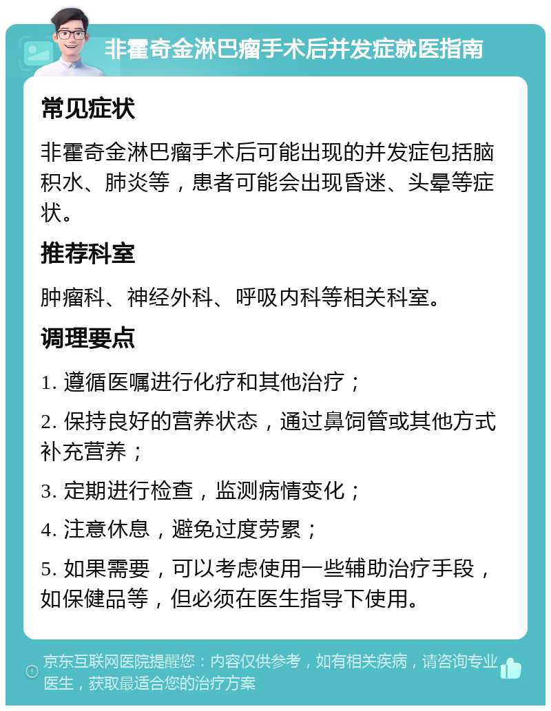 非霍奇金淋巴瘤手术后并发症就医指南 常见症状 非霍奇金淋巴瘤手术后可能出现的并发症包括脑积水、肺炎等，患者可能会出现昏迷、头晕等症状。 推荐科室 肿瘤科、神经外科、呼吸内科等相关科室。 调理要点 1. 遵循医嘱进行化疗和其他治疗； 2. 保持良好的营养状态，通过鼻饲管或其他方式补充营养； 3. 定期进行检查，监测病情变化； 4. 注意休息，避免过度劳累； 5. 如果需要，可以考虑使用一些辅助治疗手段，如保健品等，但必须在医生指导下使用。