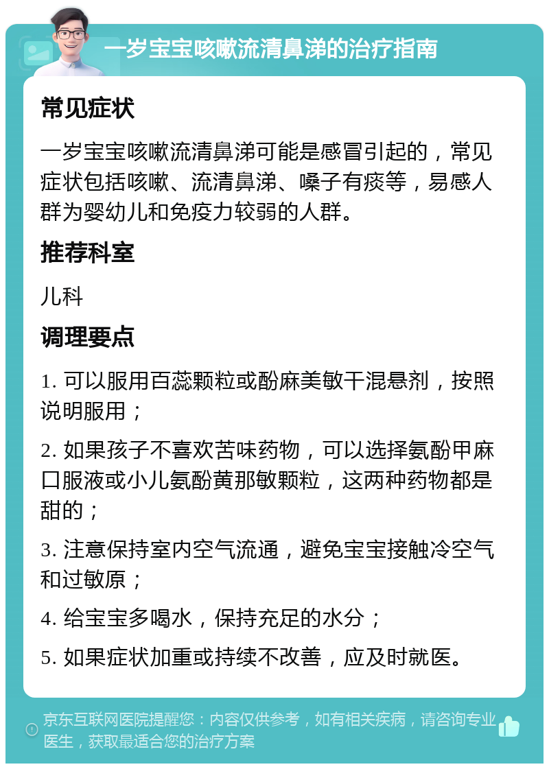 一岁宝宝咳嗽流清鼻涕的治疗指南 常见症状 一岁宝宝咳嗽流清鼻涕可能是感冒引起的，常见症状包括咳嗽、流清鼻涕、嗓子有痰等，易感人群为婴幼儿和免疫力较弱的人群。 推荐科室 儿科 调理要点 1. 可以服用百蕊颗粒或酚麻美敏干混悬剂，按照说明服用； 2. 如果孩子不喜欢苦味药物，可以选择氨酚甲麻口服液或小儿氨酚黄那敏颗粒，这两种药物都是甜的； 3. 注意保持室内空气流通，避免宝宝接触冷空气和过敏原； 4. 给宝宝多喝水，保持充足的水分； 5. 如果症状加重或持续不改善，应及时就医。