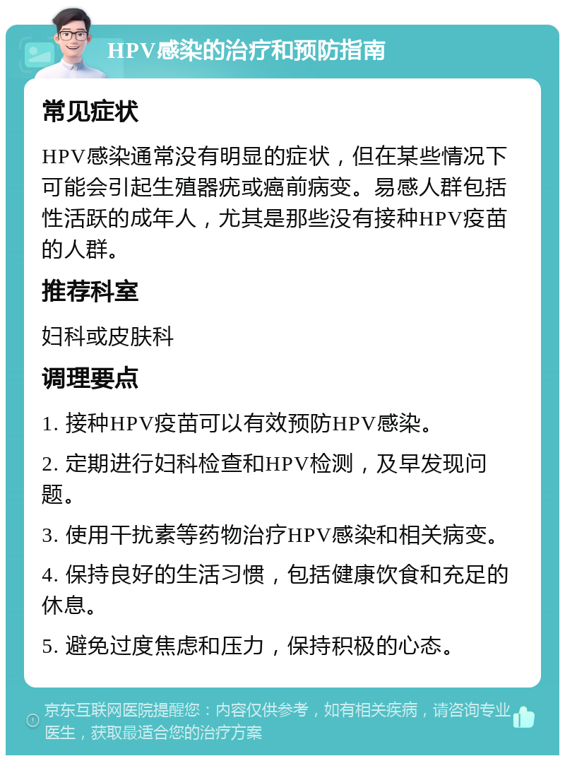 HPV感染的治疗和预防指南 常见症状 HPV感染通常没有明显的症状，但在某些情况下可能会引起生殖器疣或癌前病变。易感人群包括性活跃的成年人，尤其是那些没有接种HPV疫苗的人群。 推荐科室 妇科或皮肤科 调理要点 1. 接种HPV疫苗可以有效预防HPV感染。 2. 定期进行妇科检查和HPV检测，及早发现问题。 3. 使用干扰素等药物治疗HPV感染和相关病变。 4. 保持良好的生活习惯，包括健康饮食和充足的休息。 5. 避免过度焦虑和压力，保持积极的心态。