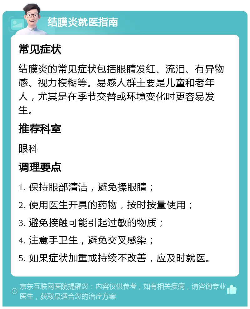 结膜炎就医指南 常见症状 结膜炎的常见症状包括眼睛发红、流泪、有异物感、视力模糊等。易感人群主要是儿童和老年人，尤其是在季节交替或环境变化时更容易发生。 推荐科室 眼科 调理要点 1. 保持眼部清洁，避免揉眼睛； 2. 使用医生开具的药物，按时按量使用； 3. 避免接触可能引起过敏的物质； 4. 注意手卫生，避免交叉感染； 5. 如果症状加重或持续不改善，应及时就医。