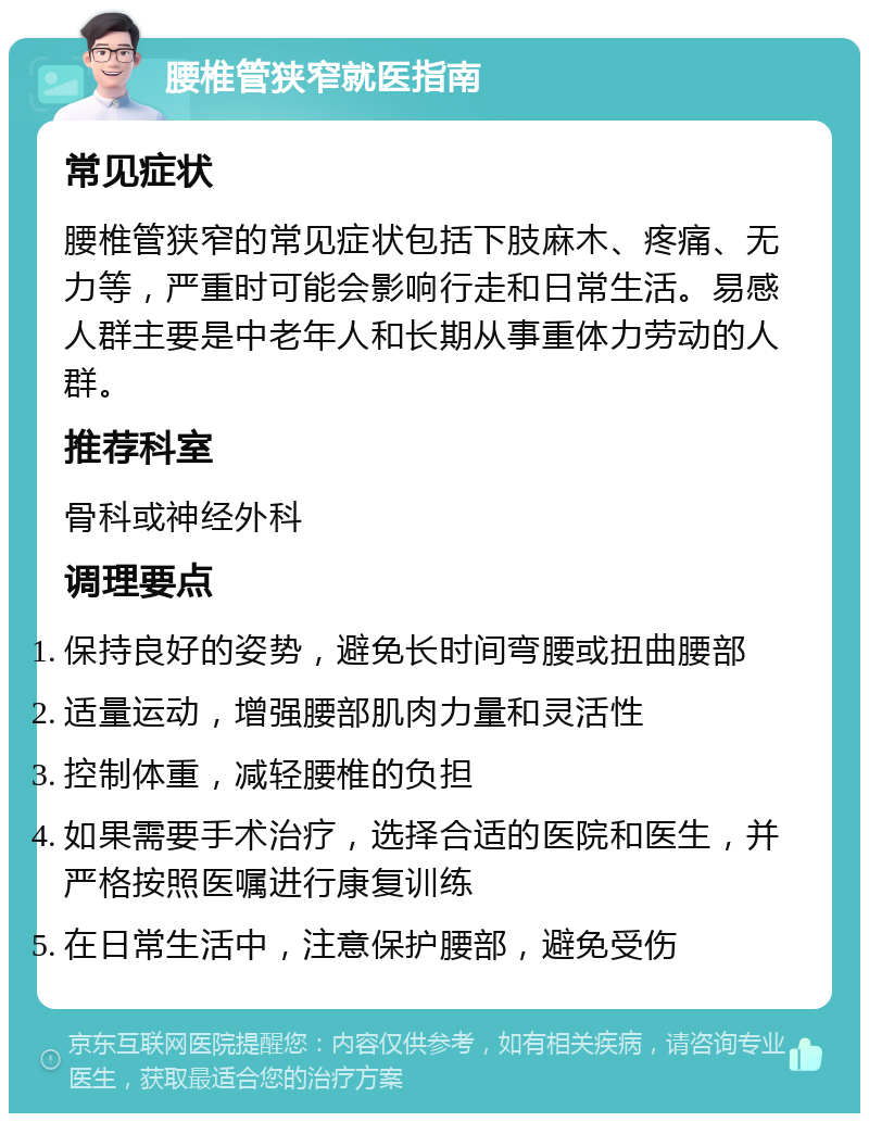 腰椎管狭窄就医指南 常见症状 腰椎管狭窄的常见症状包括下肢麻木、疼痛、无力等，严重时可能会影响行走和日常生活。易感人群主要是中老年人和长期从事重体力劳动的人群。 推荐科室 骨科或神经外科 调理要点 保持良好的姿势，避免长时间弯腰或扭曲腰部 适量运动，增强腰部肌肉力量和灵活性 控制体重，减轻腰椎的负担 如果需要手术治疗，选择合适的医院和医生，并严格按照医嘱进行康复训练 在日常生活中，注意保护腰部，避免受伤