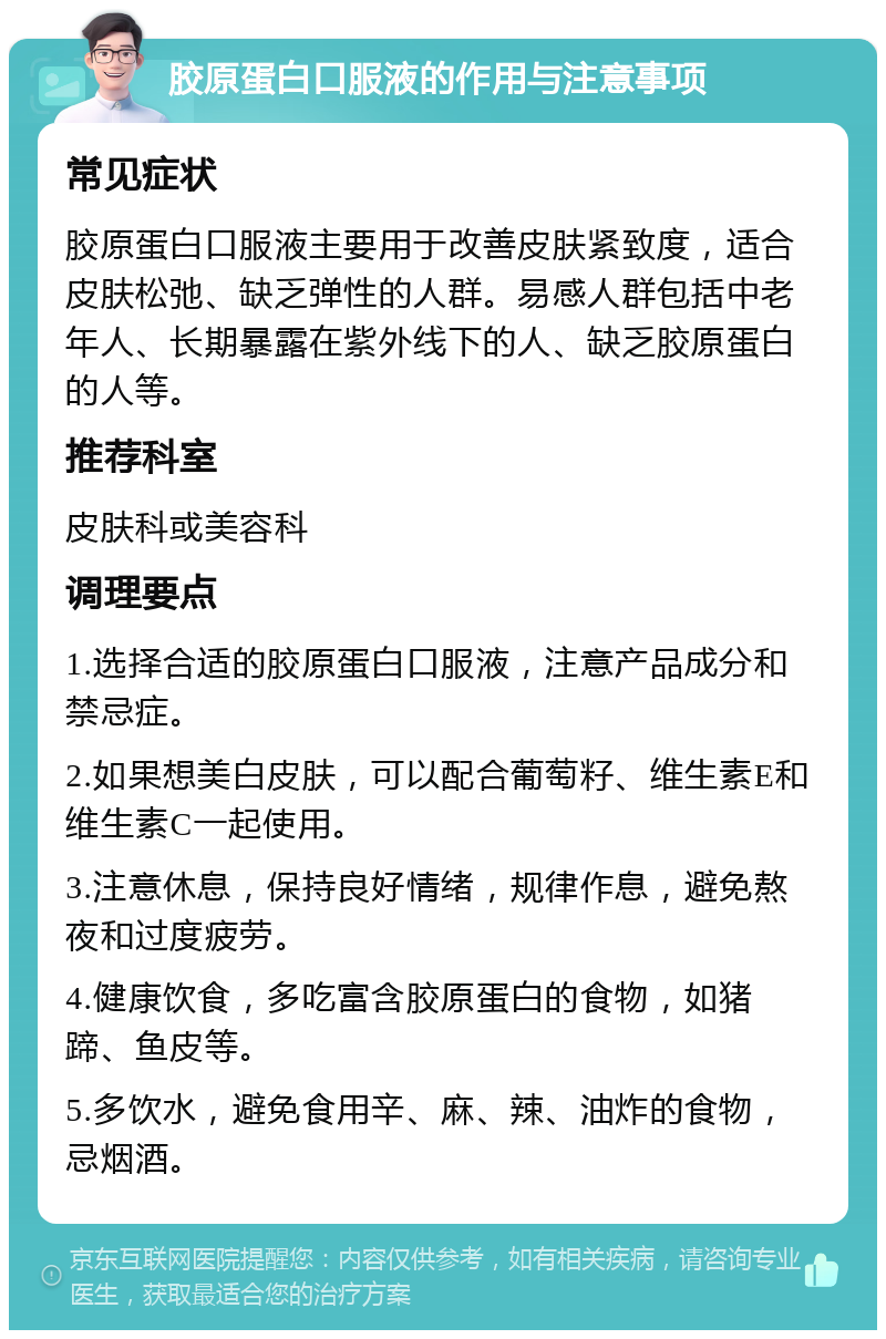 胶原蛋白口服液的作用与注意事项 常见症状 胶原蛋白口服液主要用于改善皮肤紧致度，适合皮肤松弛、缺乏弹性的人群。易感人群包括中老年人、长期暴露在紫外线下的人、缺乏胶原蛋白的人等。 推荐科室 皮肤科或美容科 调理要点 1.选择合适的胶原蛋白口服液，注意产品成分和禁忌症。 2.如果想美白皮肤，可以配合葡萄籽、维生素E和维生素C一起使用。 3.注意休息，保持良好情绪，规律作息，避免熬夜和过度疲劳。 4.健康饮食，多吃富含胶原蛋白的食物，如猪蹄、鱼皮等。 5.多饮水，避免食用辛、麻、辣、油炸的食物，忌烟酒。