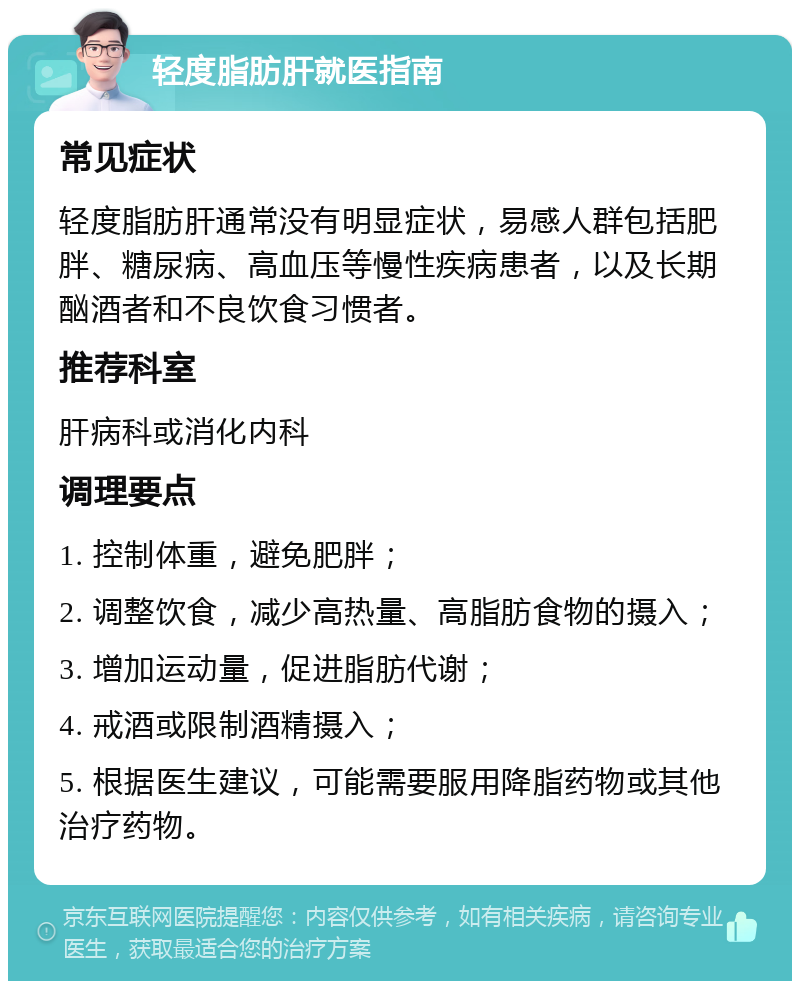 轻度脂肪肝就医指南 常见症状 轻度脂肪肝通常没有明显症状，易感人群包括肥胖、糖尿病、高血压等慢性疾病患者，以及长期酗酒者和不良饮食习惯者。 推荐科室 肝病科或消化内科 调理要点 1. 控制体重，避免肥胖； 2. 调整饮食，减少高热量、高脂肪食物的摄入； 3. 增加运动量，促进脂肪代谢； 4. 戒酒或限制酒精摄入； 5. 根据医生建议，可能需要服用降脂药物或其他治疗药物。