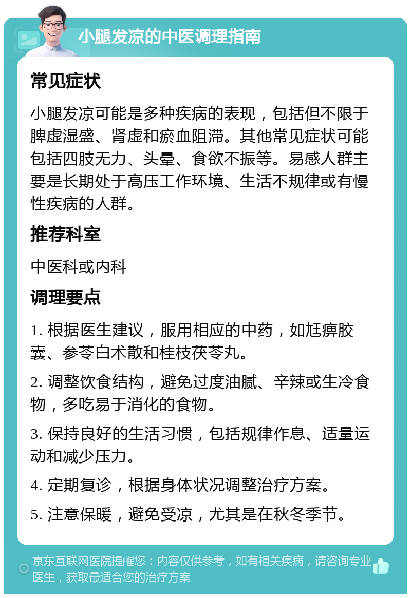 小腿发凉的中医调理指南 常见症状 小腿发凉可能是多种疾病的表现，包括但不限于脾虚湿盛、肾虚和瘀血阻滞。其他常见症状可能包括四肢无力、头晕、食欲不振等。易感人群主要是长期处于高压工作环境、生活不规律或有慢性疾病的人群。 推荐科室 中医科或内科 调理要点 1. 根据医生建议，服用相应的中药，如尪痹胶囊、参苓白术散和桂枝茯苓丸。 2. 调整饮食结构，避免过度油腻、辛辣或生冷食物，多吃易于消化的食物。 3. 保持良好的生活习惯，包括规律作息、适量运动和减少压力。 4. 定期复诊，根据身体状况调整治疗方案。 5. 注意保暖，避免受凉，尤其是在秋冬季节。