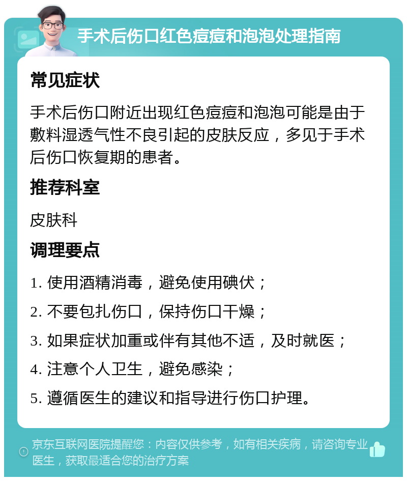 手术后伤口红色痘痘和泡泡处理指南 常见症状 手术后伤口附近出现红色痘痘和泡泡可能是由于敷料湿透气性不良引起的皮肤反应，多见于手术后伤口恢复期的患者。 推荐科室 皮肤科 调理要点 1. 使用酒精消毒，避免使用碘伏； 2. 不要包扎伤口，保持伤口干燥； 3. 如果症状加重或伴有其他不适，及时就医； 4. 注意个人卫生，避免感染； 5. 遵循医生的建议和指导进行伤口护理。