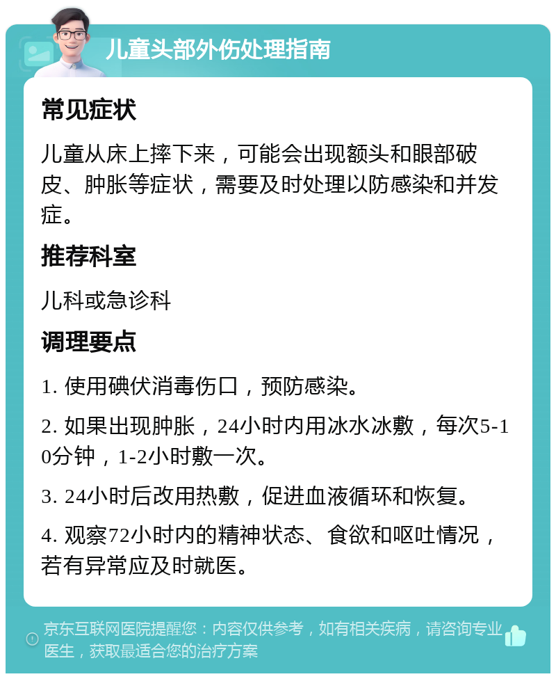 儿童头部外伤处理指南 常见症状 儿童从床上摔下来，可能会出现额头和眼部破皮、肿胀等症状，需要及时处理以防感染和并发症。 推荐科室 儿科或急诊科 调理要点 1. 使用碘伏消毒伤口，预防感染。 2. 如果出现肿胀，24小时内用冰水冰敷，每次5-10分钟，1-2小时敷一次。 3. 24小时后改用热敷，促进血液循环和恢复。 4. 观察72小时内的精神状态、食欲和呕吐情况，若有异常应及时就医。