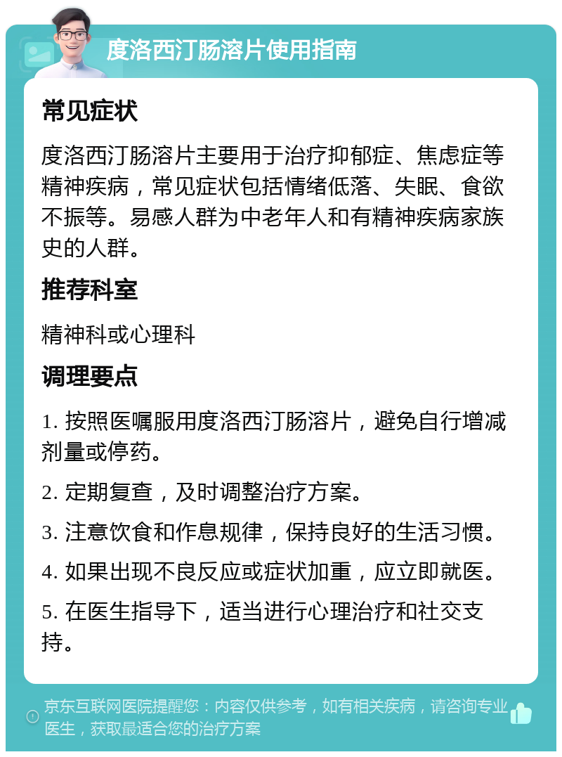 度洛西汀肠溶片使用指南 常见症状 度洛西汀肠溶片主要用于治疗抑郁症、焦虑症等精神疾病，常见症状包括情绪低落、失眠、食欲不振等。易感人群为中老年人和有精神疾病家族史的人群。 推荐科室 精神科或心理科 调理要点 1. 按照医嘱服用度洛西汀肠溶片，避免自行增减剂量或停药。 2. 定期复查，及时调整治疗方案。 3. 注意饮食和作息规律，保持良好的生活习惯。 4. 如果出现不良反应或症状加重，应立即就医。 5. 在医生指导下，适当进行心理治疗和社交支持。