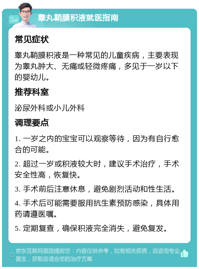 睾丸鞘膜积液就医指南 常见症状 睾丸鞘膜积液是一种常见的儿童疾病，主要表现为睾丸肿大、无痛或轻微疼痛，多见于一岁以下的婴幼儿。 推荐科室 泌尿外科或小儿外科 调理要点 1. 一岁之内的宝宝可以观察等待，因为有自行愈合的可能。 2. 超过一岁或积液较大时，建议手术治疗，手术安全性高，恢复快。 3. 手术前后注意休息，避免剧烈活动和性生活。 4. 手术后可能需要服用抗生素预防感染，具体用药请遵医嘱。 5. 定期复查，确保积液完全消失，避免复发。