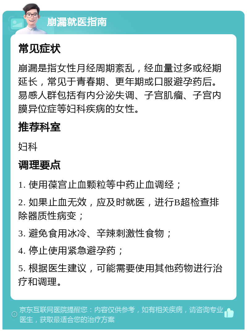 崩漏就医指南 常见症状 崩漏是指女性月经周期紊乱，经血量过多或经期延长，常见于青春期、更年期或口服避孕药后。易感人群包括有内分泌失调、子宫肌瘤、子宫内膜异位症等妇科疾病的女性。 推荐科室 妇科 调理要点 1. 使用葆宫止血颗粒等中药止血调经； 2. 如果止血无效，应及时就医，进行B超检查排除器质性病变； 3. 避免食用冰冷、辛辣刺激性食物； 4. 停止使用紧急避孕药； 5. 根据医生建议，可能需要使用其他药物进行治疗和调理。