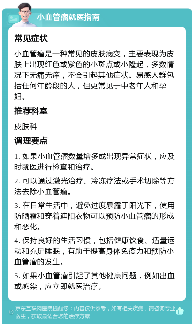 小血管瘤就医指南 常见症状 小血管瘤是一种常见的皮肤病变，主要表现为皮肤上出现红色或紫色的小斑点或小隆起，多数情况下无痛无痒，不会引起其他症状。易感人群包括任何年龄段的人，但更常见于中老年人和孕妇。 推荐科室 皮肤科 调理要点 1. 如果小血管瘤数量增多或出现异常症状，应及时就医进行检查和治疗。 2. 可以通过激光治疗、冷冻疗法或手术切除等方法去除小血管瘤。 3. 在日常生活中，避免过度暴露于阳光下，使用防晒霜和穿着遮阳衣物可以预防小血管瘤的形成和恶化。 4. 保持良好的生活习惯，包括健康饮食、适量运动和充足睡眠，有助于提高身体免疫力和预防小血管瘤的发生。 5. 如果小血管瘤引起了其他健康问题，例如出血或感染，应立即就医治疗。