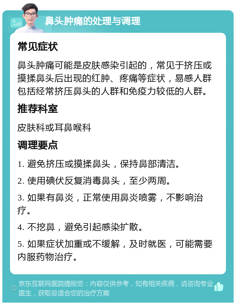 鼻头肿痛的处理与调理 常见症状 鼻头肿痛可能是皮肤感染引起的，常见于挤压或摸揉鼻头后出现的红肿、疼痛等症状，易感人群包括经常挤压鼻头的人群和免疫力较低的人群。 推荐科室 皮肤科或耳鼻喉科 调理要点 1. 避免挤压或摸揉鼻头，保持鼻部清洁。 2. 使用碘伏反复消毒鼻头，至少两周。 3. 如果有鼻炎，正常使用鼻炎喷雾，不影响治疗。 4. 不挖鼻，避免引起感染扩散。 5. 如果症状加重或不缓解，及时就医，可能需要内服药物治疗。