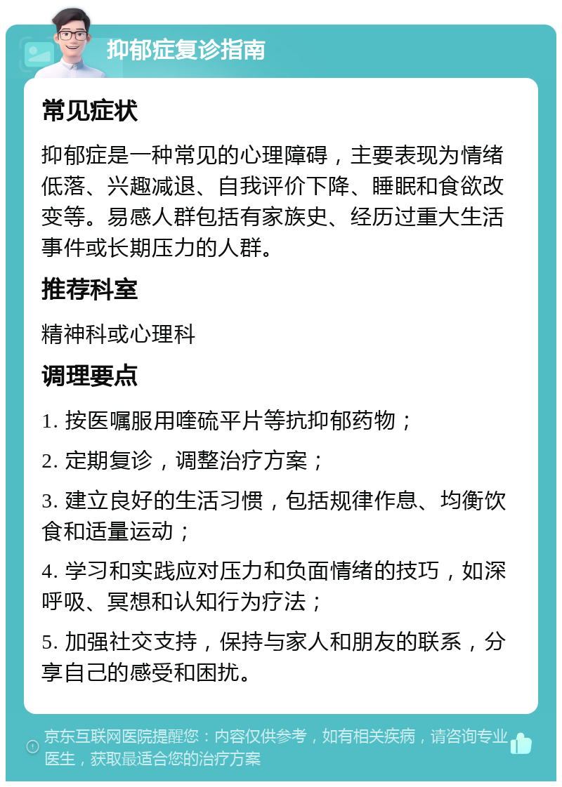 抑郁症复诊指南 常见症状 抑郁症是一种常见的心理障碍，主要表现为情绪低落、兴趣减退、自我评价下降、睡眠和食欲改变等。易感人群包括有家族史、经历过重大生活事件或长期压力的人群。 推荐科室 精神科或心理科 调理要点 1. 按医嘱服用喹硫平片等抗抑郁药物； 2. 定期复诊，调整治疗方案； 3. 建立良好的生活习惯，包括规律作息、均衡饮食和适量运动； 4. 学习和实践应对压力和负面情绪的技巧，如深呼吸、冥想和认知行为疗法； 5. 加强社交支持，保持与家人和朋友的联系，分享自己的感受和困扰。