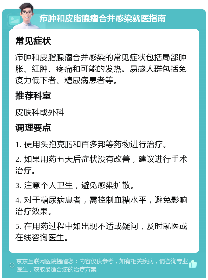 疖肿和皮脂腺瘤合并感染就医指南 常见症状 疖肿和皮脂腺瘤合并感染的常见症状包括局部肿胀、红肿、疼痛和可能的发热。易感人群包括免疫力低下者、糖尿病患者等。 推荐科室 皮肤科或外科 调理要点 1. 使用头孢克肟和百多邦等药物进行治疗。 2. 如果用药五天后症状没有改善，建议进行手术治疗。 3. 注意个人卫生，避免感染扩散。 4. 对于糖尿病患者，需控制血糖水平，避免影响治疗效果。 5. 在用药过程中如出现不适或疑问，及时就医或在线咨询医生。