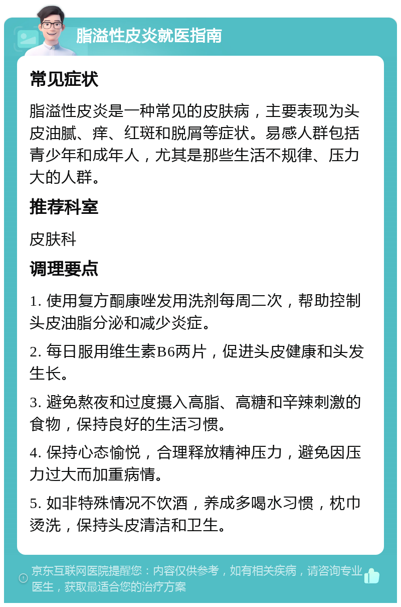 脂溢性皮炎就医指南 常见症状 脂溢性皮炎是一种常见的皮肤病，主要表现为头皮油腻、痒、红斑和脱屑等症状。易感人群包括青少年和成年人，尤其是那些生活不规律、压力大的人群。 推荐科室 皮肤科 调理要点 1. 使用复方酮康唑发用洗剂每周二次，帮助控制头皮油脂分泌和减少炎症。 2. 每日服用维生素B6两片，促进头皮健康和头发生长。 3. 避免熬夜和过度摄入高脂、高糖和辛辣刺激的食物，保持良好的生活习惯。 4. 保持心态愉悦，合理释放精神压力，避免因压力过大而加重病情。 5. 如非特殊情况不饮酒，养成多喝水习惯，枕巾烫洗，保持头皮清洁和卫生。